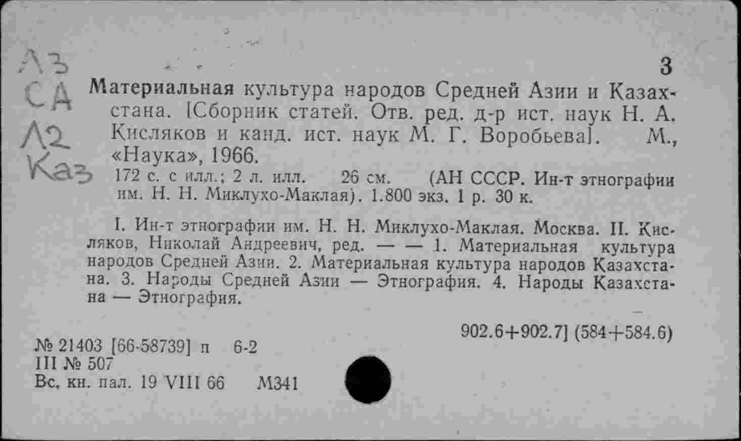 ﻿Материальная культура народов Средней Азии и Казах-“ стана. (Сборник статей. Отв. ред. д-р ист. наук Н. А. /\О~ Кисляков и канд. ист. наук М. Г. Воробьева]. М., а у _ «Наука», 1966.
172 с. с ил.л.; 2 л. илл. 26 см. (АН СССР. Ин-т этнографии им. H. Н. Миклухо-Маклая). 1.800 экз. 1 р. 30 к.
I. Ин-т этнографии им. H. Н. Миклухо-Маклая. Москва. II. Кисляков, Николай Андреевич, ред. — — 1. Материальная культура народов Средней Азии. 2. Материальная культура народов Казахстана. 3. Народы Средней Азии — Этнография. 4. Народы Казахстана — Этнография.
№ 21403 [66-58739] и 6-2
III № 507
Вс, кн. пал. 19 VIII 66	М341
902.6+902.7] (584+584.6)